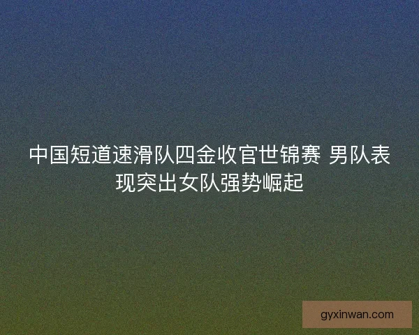 中国短道速滑队四金收官世锦赛 男队表现突出女队强势崛起