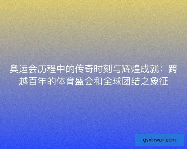 奥运会历程中的传奇时刻与辉煌成就：跨越百年的体育盛会和全球团结之象征