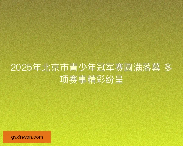 2025年北京市青少年冠军赛圆满落幕 多项赛事精彩纷呈