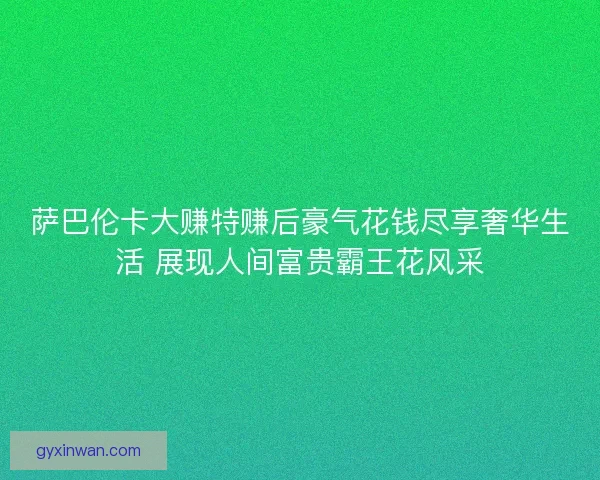 萨巴伦卡大赚特赚后豪气花钱尽享奢华生活 展现人间富贵霸王花风采