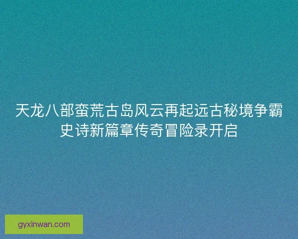 天龙八部蛮荒古岛风云再起远古秘境争霸史诗新篇章传奇冒险录开启